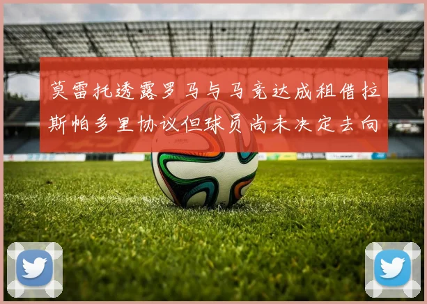 莫雷托透露罗马与马竞达成租借拉斯帕多里协议但球员尚未决定去向