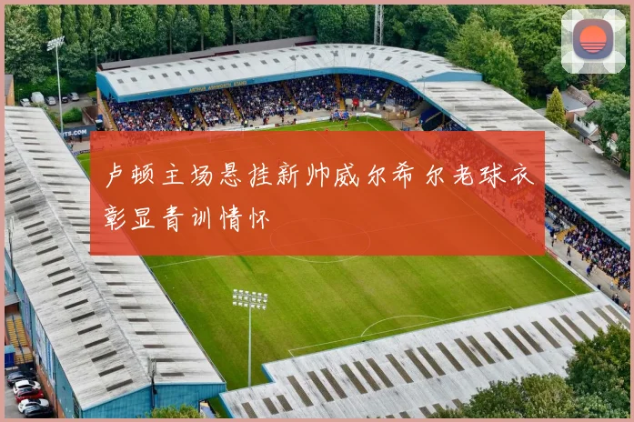 卢顿主场悬挂新帅威尔希尔老球衣彰显青训情怀