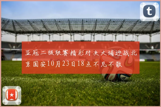 亚冠二级联赛精彩对决大埔迎战北京国安10月23日18点不见不散
