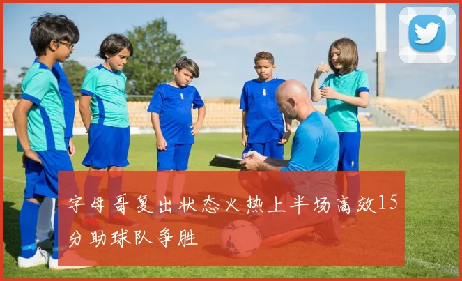 字母哥复出状态火热上半场高效15分助球队争胜