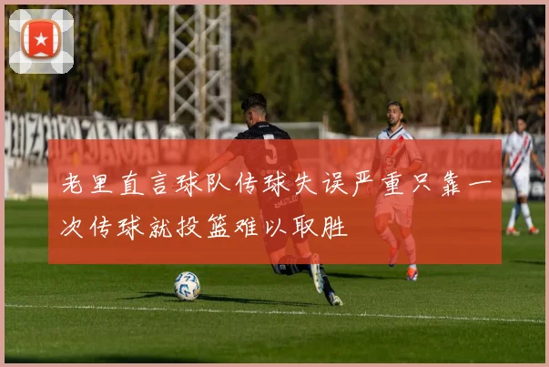 老里直言球队传球失误严重只靠一次传球就投篮难以取胜