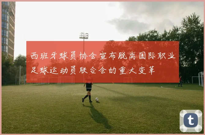 西班牙球员协会宣布脱离国际职业足球运动员联合会的重大变革