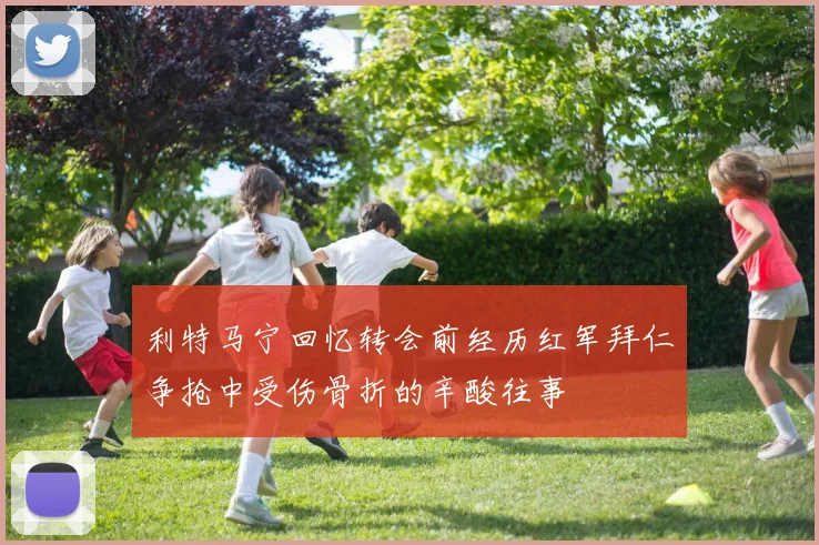 利特马宁回忆转会前经历红军拜仁争抢中受伤骨折的辛酸往事