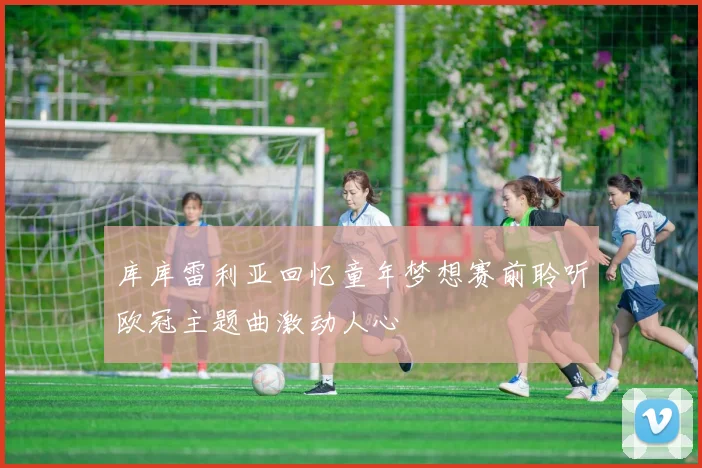 库库雷利亚回忆童年梦想赛前聆听欧冠主题曲激动人心