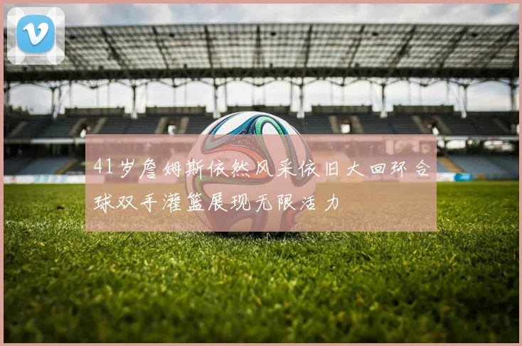 41岁詹姆斯依然风采依旧大回环合球双手灌篮展现无限活力