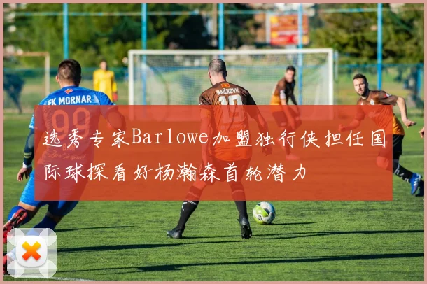 选秀专家Barlowe加盟独行侠担任国际球探看好杨瀚森首轮潜力