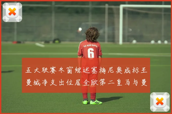 五大联赛冬窗综述塞梅尼奥成标王曼城净支出位居全欧第二皇马与曼联均未投入