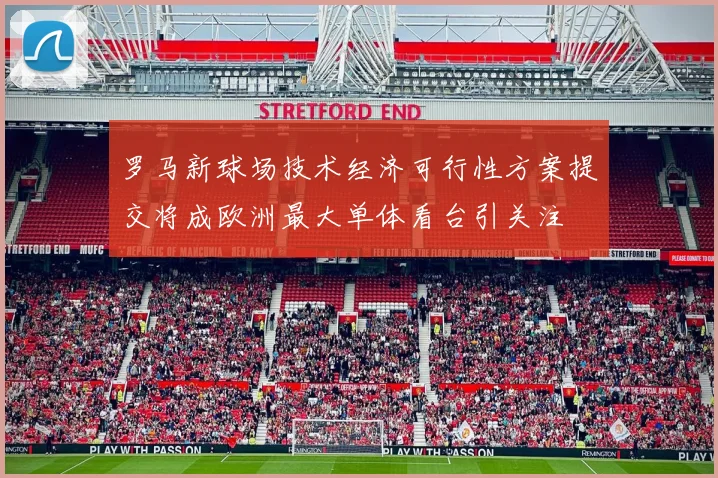 罗马新球场技术经济可行性方案提交将成欧洲最大单体看台引关注
