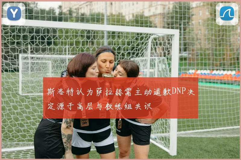 斯洛特认为萨拉赫需主动道歉DNP决定源于高层与教练组共识