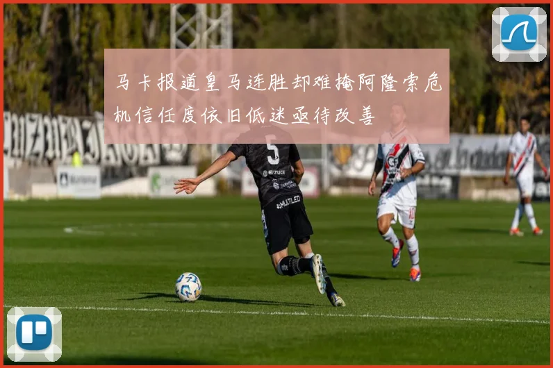 马卡报道皇马连胜却难掩阿隆索危机信任度依旧低迷亟待改善