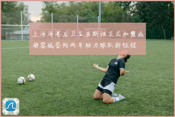 上海海港后卫亚历斯祖正式加盟成都蓉城签约两年助力球队新征程