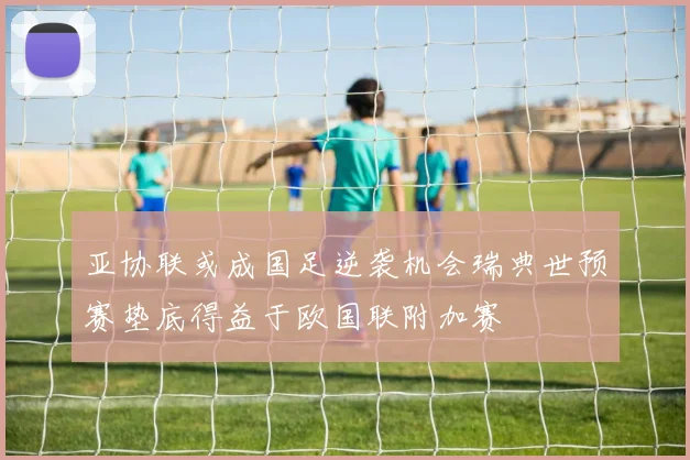亚协联或成国足逆袭机会瑞典世预赛垫底得益于欧国联附加赛