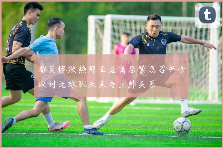 都灵惨败热那亚后高层紧急召开会议讨论球队未来与主帅关系