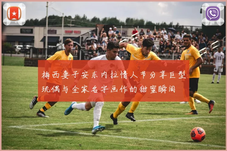 梅西妻子安东内拉情人节分享巨型玩偶与全家名字画作的甜蜜瞬间