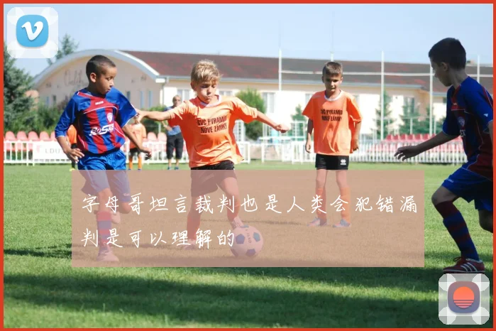 字母哥坦言裁判也是人类会犯错漏判是可以理解的