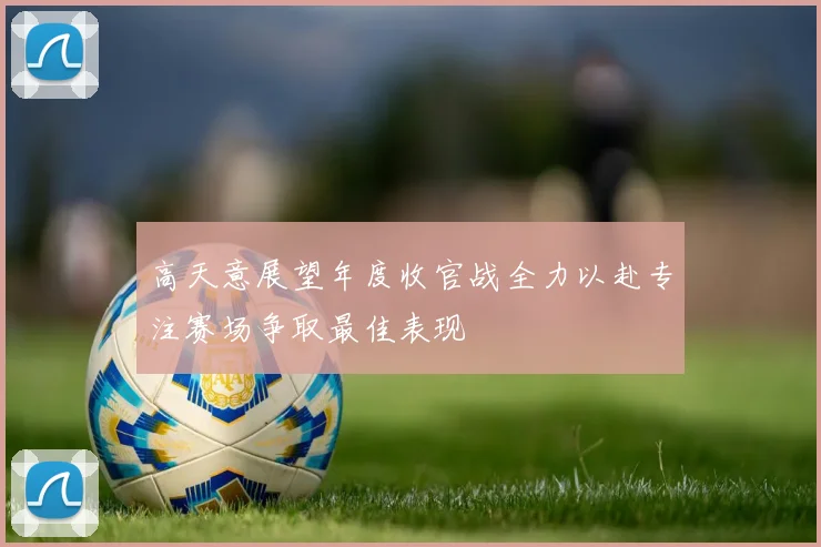 高天意展望年度收官战全力以赴专注赛场争取最佳表现