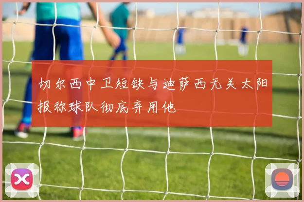 切尔西中卫短缺与迪萨西无关太阳报称球队彻底弃用他
