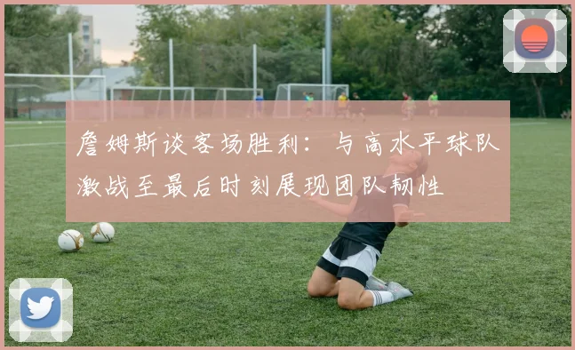 詹姆斯谈客场胜利：与高水平球队激战至最后时刻展现团队韧性