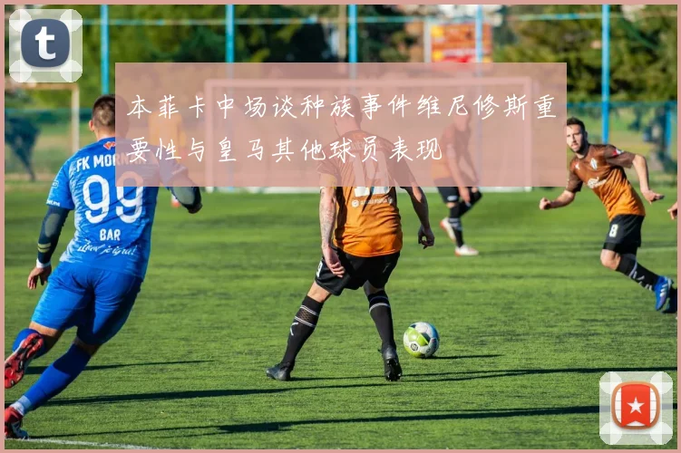 本菲卡中场谈种族事件维尼修斯重要性与皇马其他球员表现
