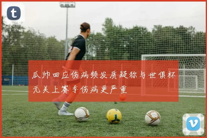 瓜帅回应伤病频发质疑称与世俱杯无关上赛季伤病更严重