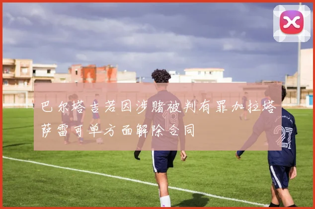 巴尔塔吉若因涉赌被判有罪加拉塔萨雷可单方面解除合同
