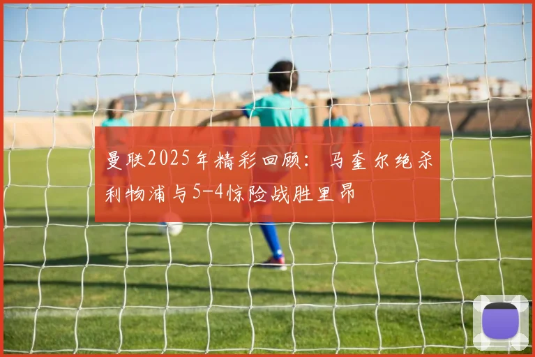 曼联2025年精彩回顾：马奎尔绝杀利物浦与5-4惊险战胜里昂