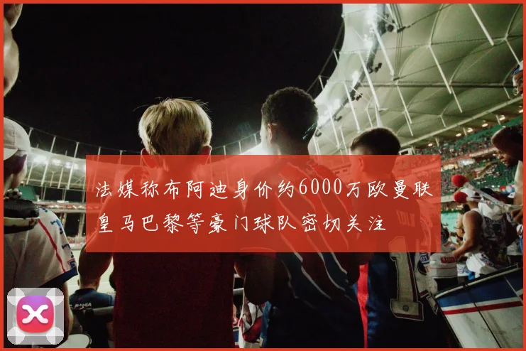 法媒称布阿迪身价约6000万欧曼联皇马巴黎等豪门球队密切关注