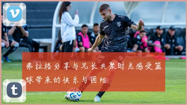 弗拉格分享与兄长共聚时光感受篮球带来的快乐与团结