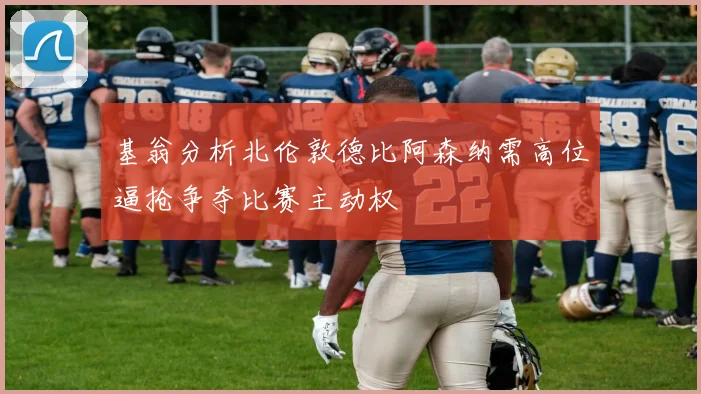 基翁分析北伦敦德比阿森纳需高位逼抢争夺比赛主动权