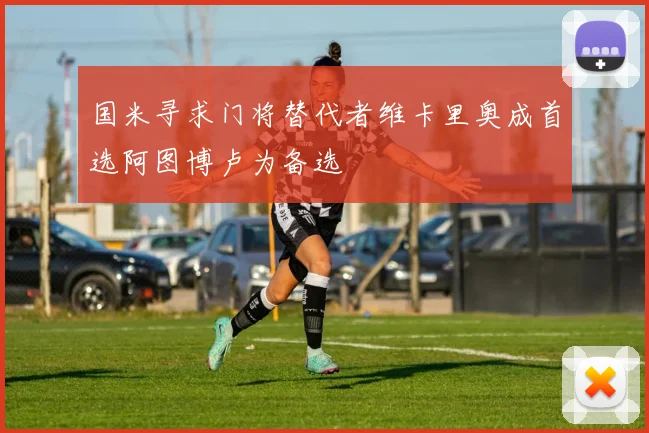 国米寻求门将替代者维卡里奥成首选阿图博卢为备选