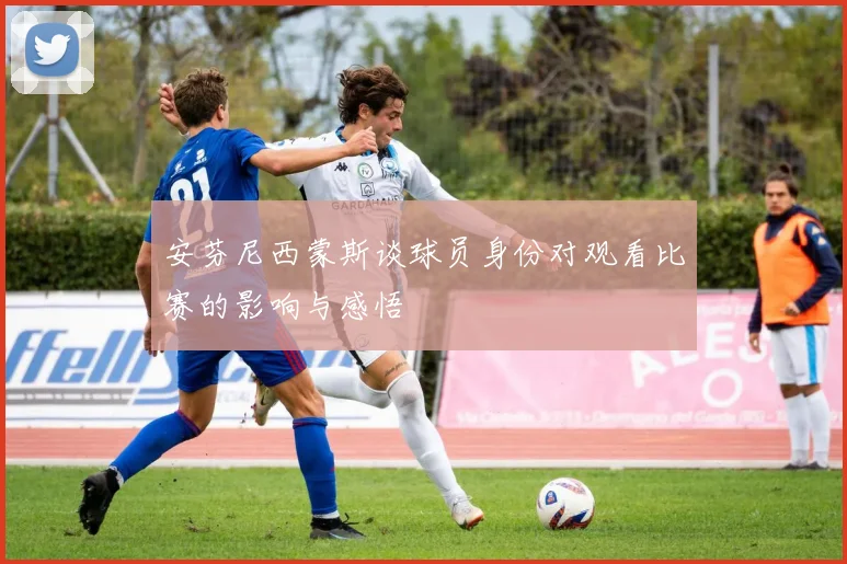 安芬尼西蒙斯谈球员身份对观看比赛的影响与感悟