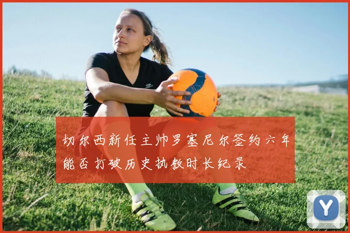 切尔西新任主帅罗塞尼尔签约六年能否打破历史执教时长纪录
