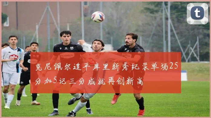 克尼佩尔追平库里新秀纪录单场25分加5记三分成就再创新高