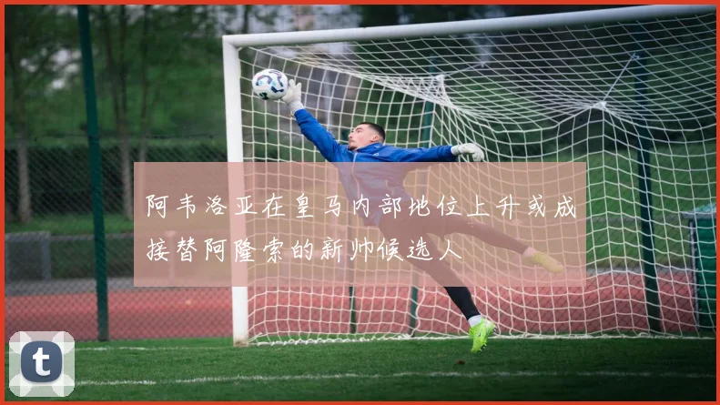 阿韦洛亚在皇马内部地位上升或成接替阿隆索的新帅候选人