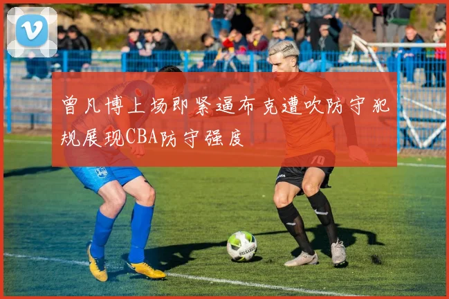 曾凡博上场即紧逼布克遭吹防守犯规展现CBA防守强度