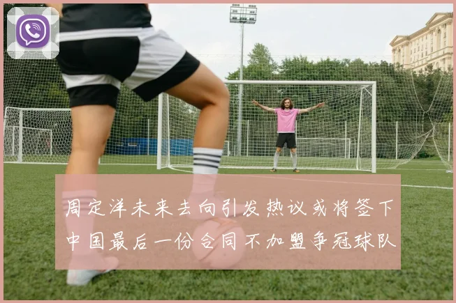 周定洋未来去向引发热议或将签下中国最后一份合同不加盟争冠球队