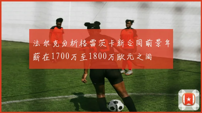 法尔克分析格雷茨卡新合同前景年薪在1700万至1800万欧元之间