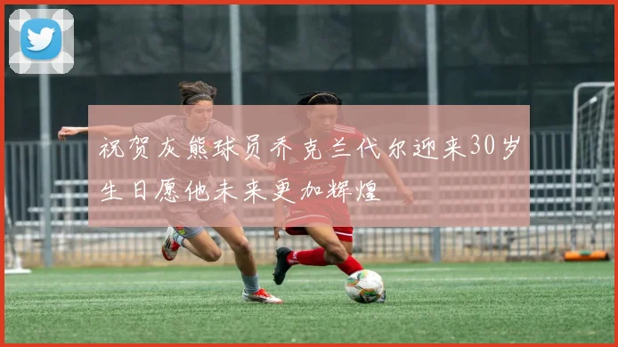 祝贺灰熊球员乔克兰代尔迎来30岁生日愿他未来更加辉煌