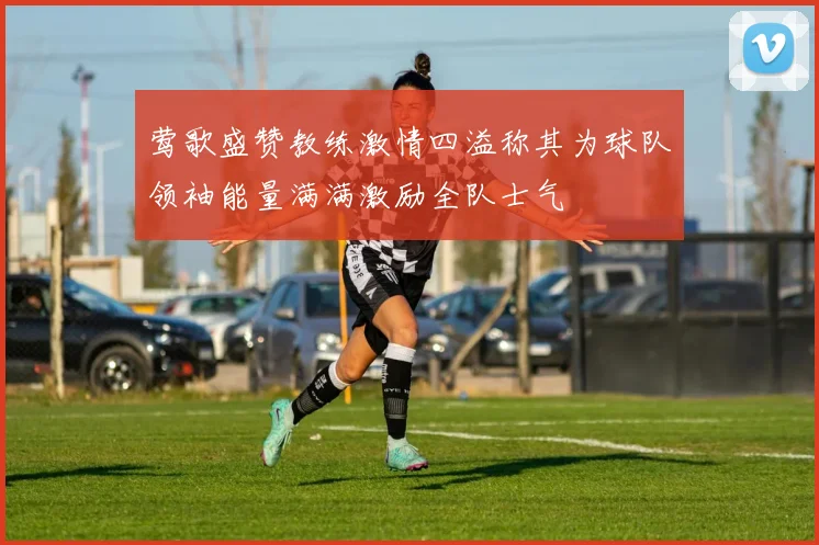 莺歌盛赞教练激情四溢称其为球队领袖能量满满激励全队士气