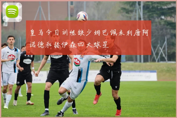 皇马今日训练缺少姆巴佩米利唐阿诺德和赫伊森四大球星