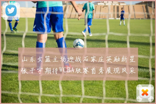 山东女篮主场迎战石家庄英励新星张子宇期待WCBA联赛首秀展现风采
