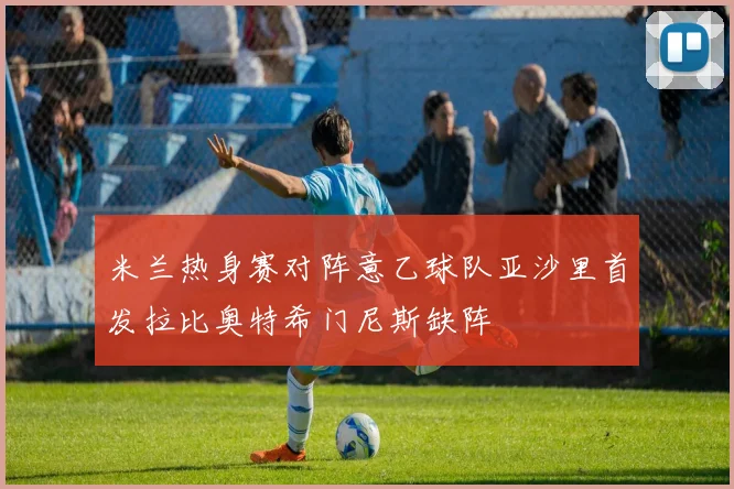 米兰热身赛对阵意乙球队亚沙里首发拉比奥特希门尼斯缺阵