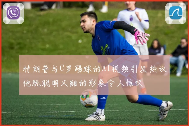 特朗普与C罗踢球的AI视频引发热议他既聪明又酷的形象令人惊叹
