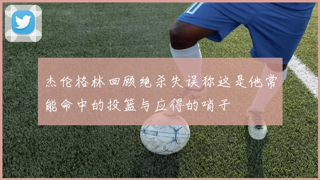 杰伦格林回顾绝杀失误称这是他常能命中的投篮与应得的哨子