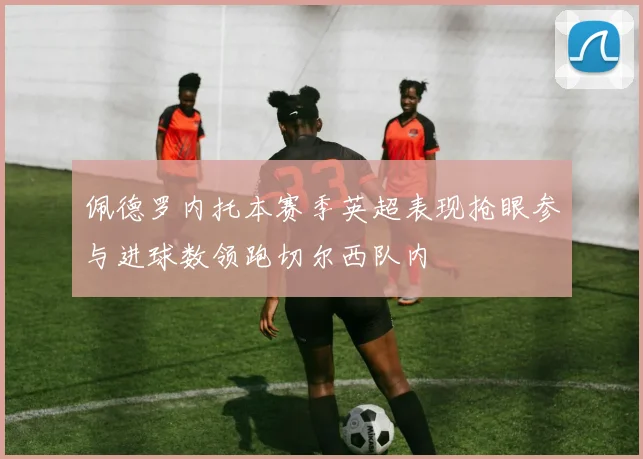 佩德罗内托本赛季英超表现抢眼参与进球数领跑切尔西队内