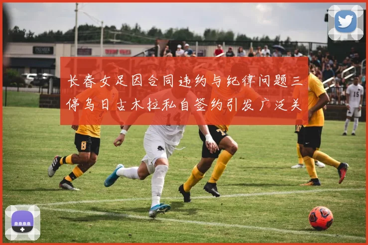 长春女足因合同违约与纪律问题三停乌日古木拉私自签约引发广泛关注