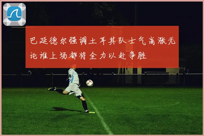 巴延德尔强调土耳其队士气高涨无论谁上场都将全力以赴争胜