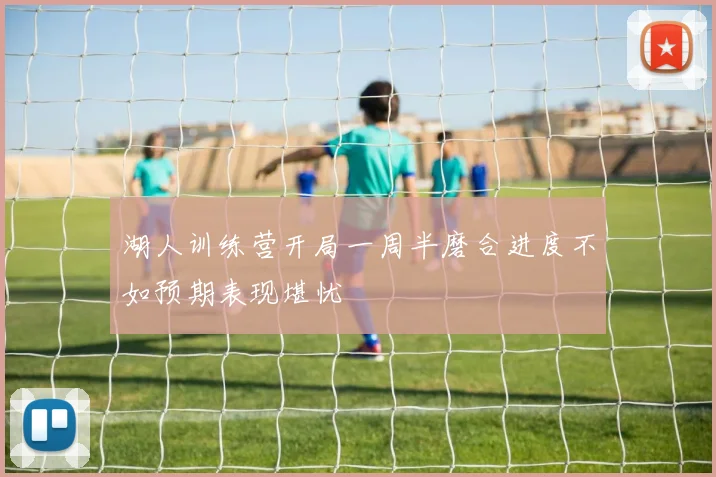 湖人训练营开局一周半磨合进度不如预期表现堪忧