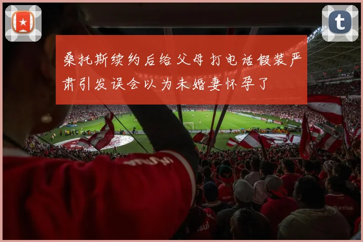 桑托斯续约后给父母打电话假装严肃引发误会以为未婚妻怀孕了