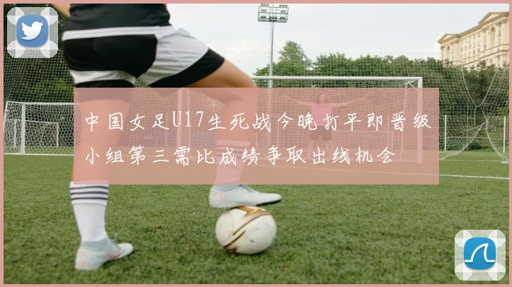 中国女足U17生死战今晚打平即晋级小组第三需比成绩争取出线机会